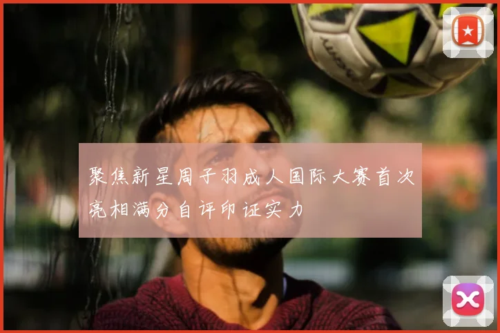 聚焦新星周子羽成人国际大赛首次亮相满分自评印证实力