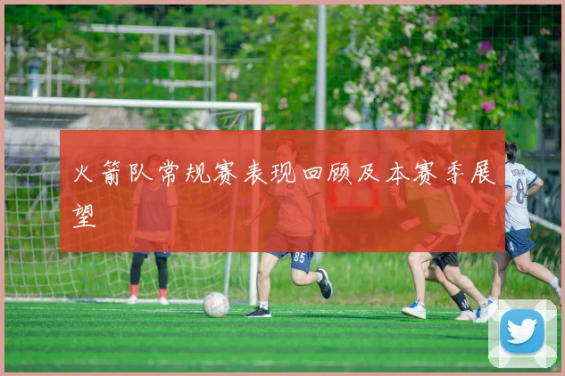 火箭队常规赛表现回顾及本赛季展望